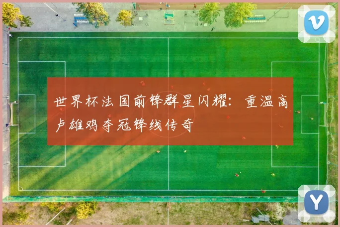 世界杯法国前锋群星闪耀：重温高卢雄鸡夺冠锋线传奇