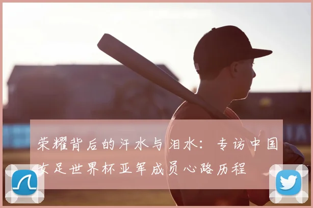 荣耀背后的汗水与泪水:专访中国女足世界杯亚军成员心路历程