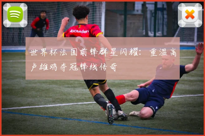 世界杯法国前锋群星闪耀:重温高卢雄鸡夺冠锋线传奇