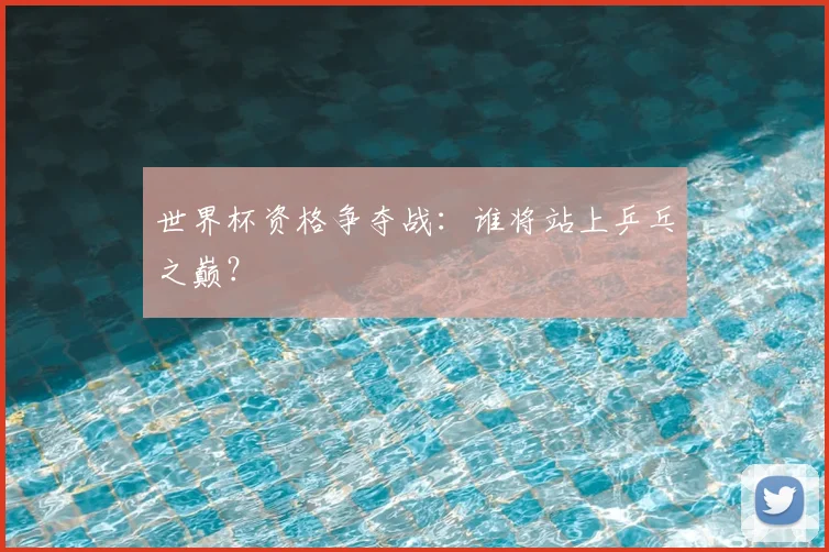 世界杯资格争夺战:谁将站上乒乓之巅?