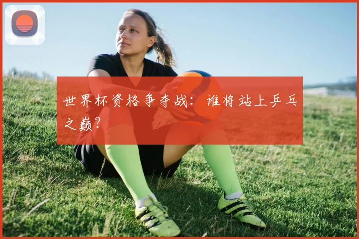 世界杯资格争夺战：谁将站上乒乓之巅？