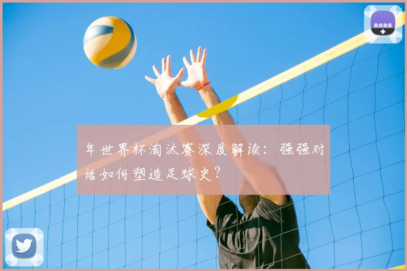 年世界杯淘汰赛深度解读：强强对话如何塑造足球史？