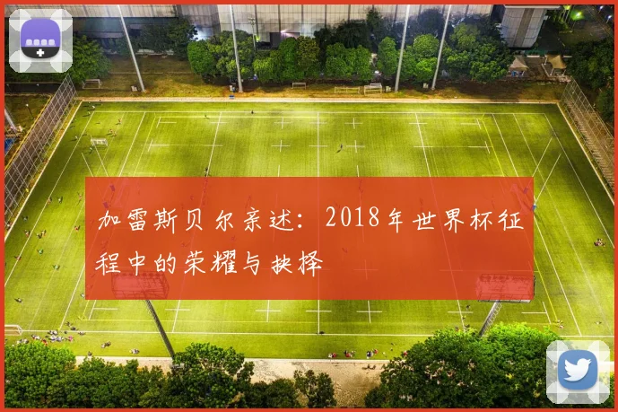 加雷斯贝尔亲述:2018年世界杯征程中的荣耀与抉择