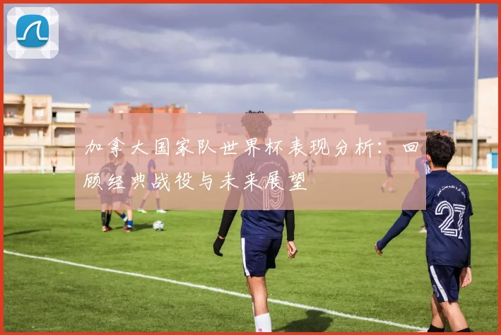 加拿大国家队世界杯表现分析:回顾经典战役与未来展望