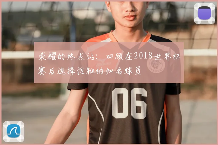 荣耀的终点站:回顾在2018世界杯赛后选择挂靴的知名球员