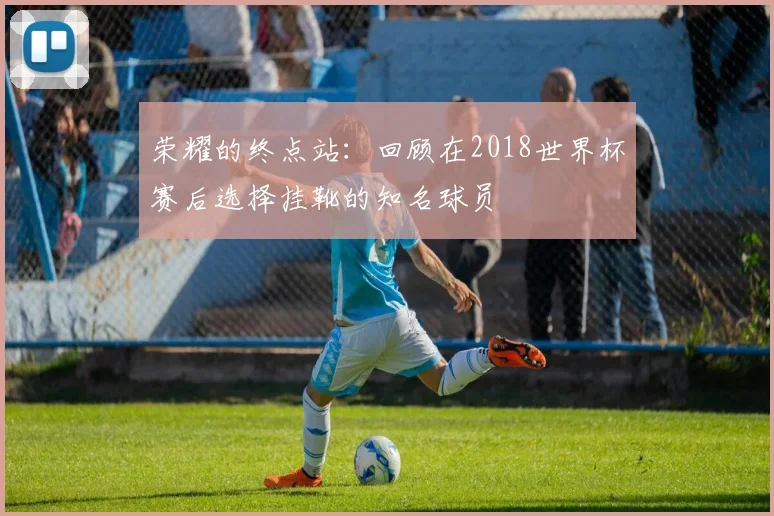 荣耀的终点站：回顾在2018世界杯赛后选择挂靴的知名球员