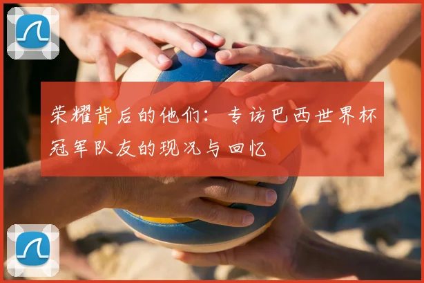 荣耀背后的他们：专访巴西世界杯冠军队友的现况与回忆