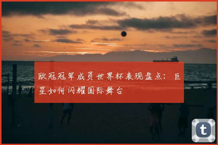 欧冠冠军成员世界杯表现盘点:巨星如何闪耀国际舞台