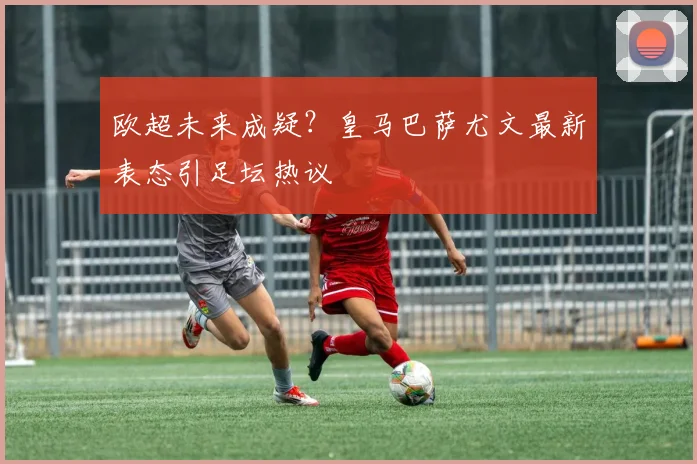欧超未来成疑?皇马巴萨尤文最新表态引足坛热议