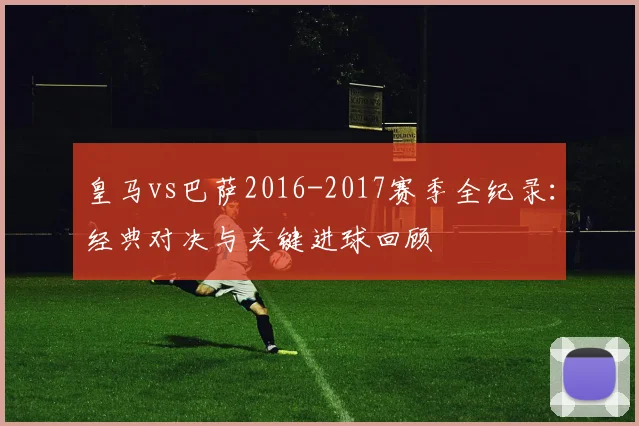 皇马vs巴萨2016-2017赛季全纪录：经典对决与关键进球回顾