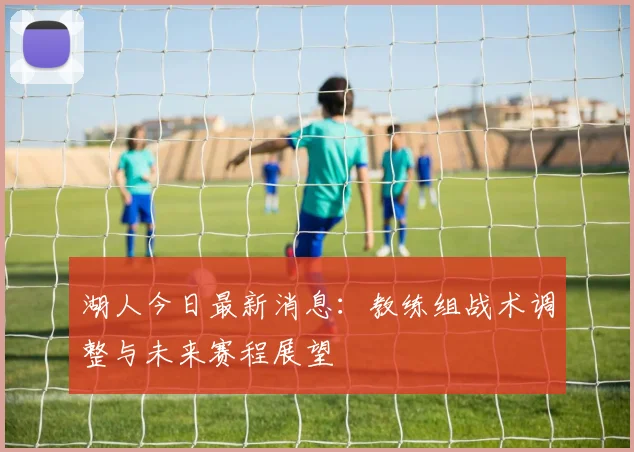 湖人今日最新消息：教练组战术调整与未来赛程展望