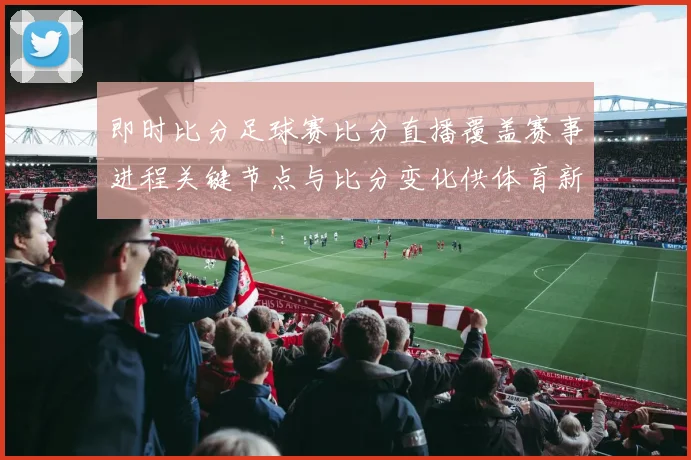 即时比分足球赛比分直播覆盖赛事进程关键节点与比分变化供体育新闻解读