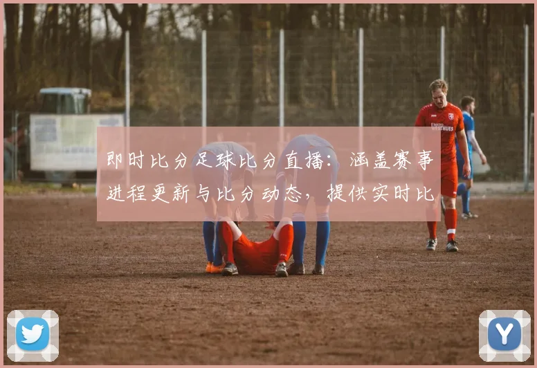 即时比分足球比分直播：涵盖赛事进程更新与比分动态，提供实时比分看点