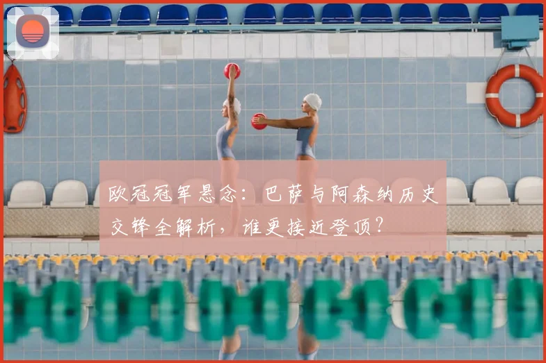 欧冠冠军悬念：巴萨与阿森纳历史交锋全解析，谁更接近登顶？