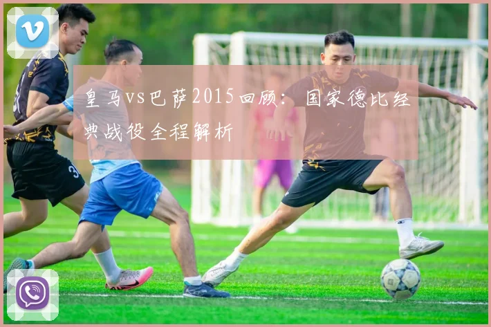 皇马vs巴萨2015回顾:国家德比经典战役全程解析