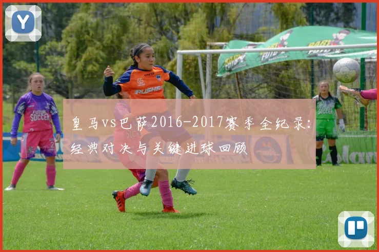皇马vs巴萨2016-2017赛季全纪录：经典对决与关键进球回顾