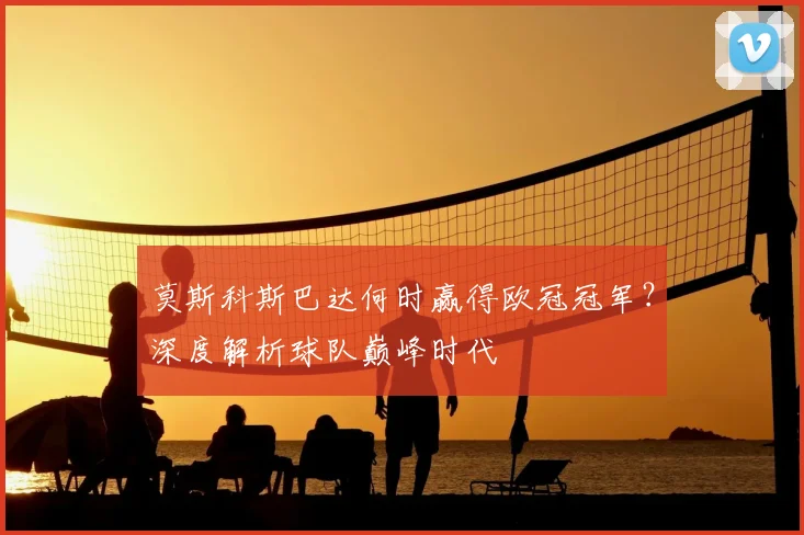 莫斯科斯巴达何时赢得欧冠冠军？深度解析球队巅峰时代