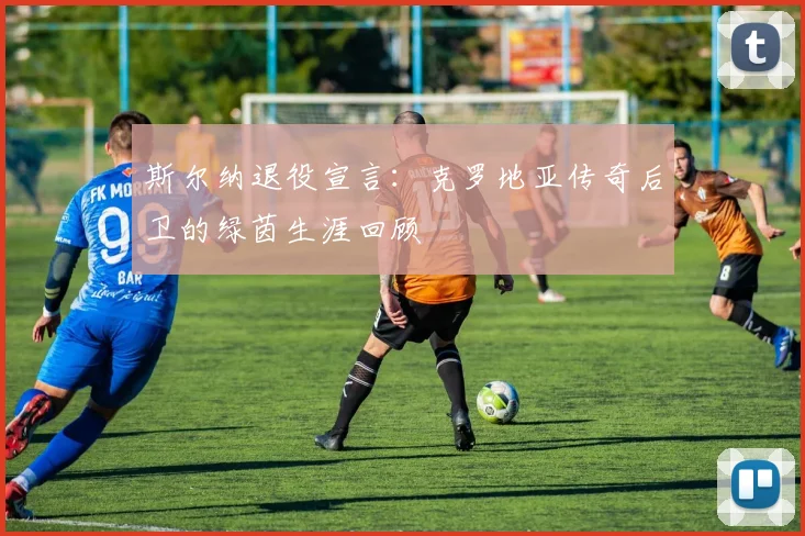 斯尔纳退役宣言:克罗地亚传奇后卫的绿茵生涯回顾