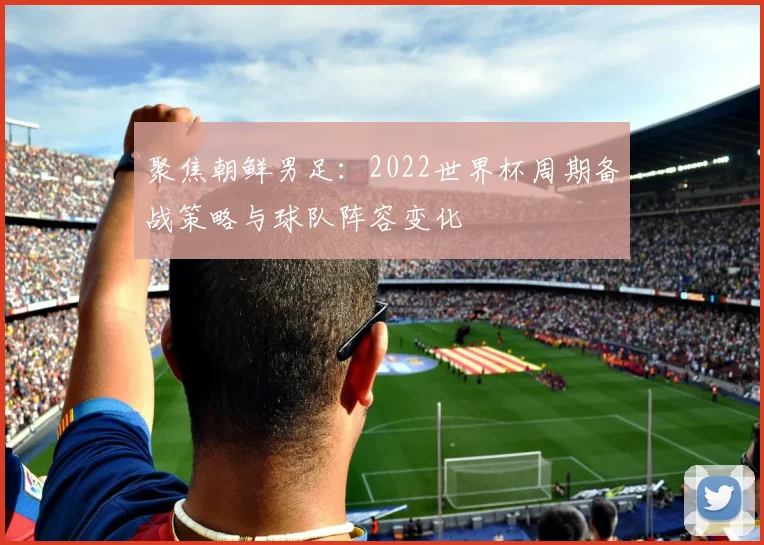聚焦朝鲜男足:2022世界杯周期备战策略与球队阵容变化