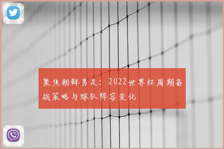 聚焦朝鲜男足：2022世界杯周期备战策略与球队阵容变化