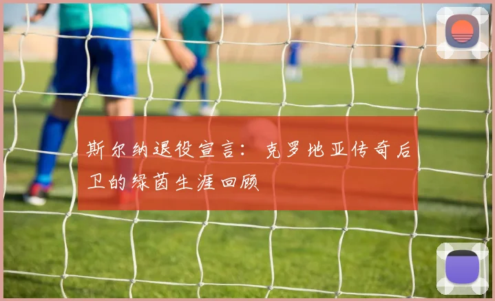 斯尔纳退役宣言：克罗地亚传奇后卫的绿茵生涯回顾