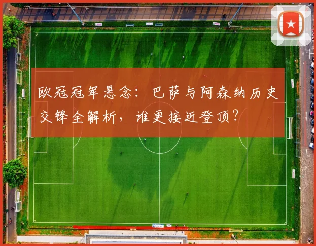 欧冠冠军悬念：巴萨与阿森纳历史交锋全解析，谁更接近登顶？